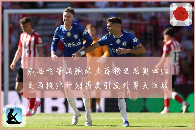 弗洛伦蒂诺胞弟力荐穆里尼奥回归皇马换帅计划再度引发外界关注战术观察-深度解析
