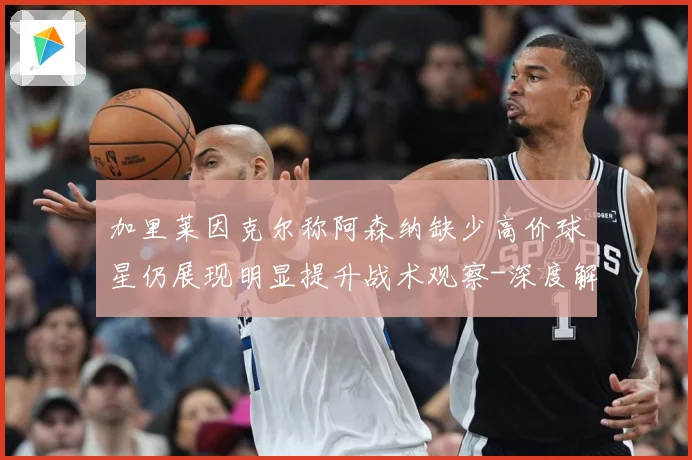 加里莱因克尔称阿森纳缺少高价球星仍展现明显提升战术观察-深度解析