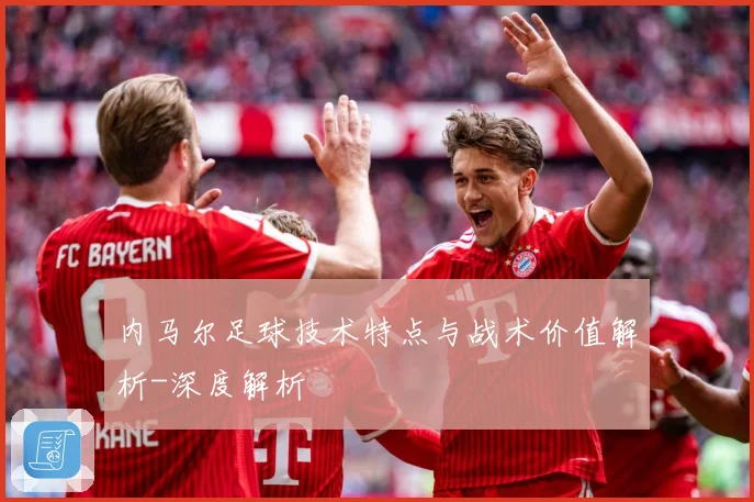 内马尔足球技术特点与战术价值解析-深度解析